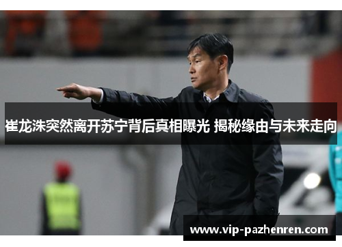 崔龙洙突然离开苏宁背后真相曝光 揭秘缘由与未来走向