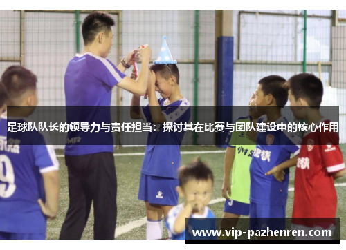足球队队长的领导力与责任担当：探讨其在比赛与团队建设中的核心作用