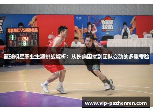 篮球明星职业生涯挑战解析：从伤病困扰到团队变动的多重考验