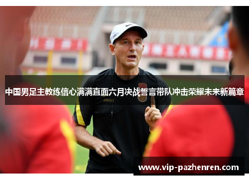 中国男足主教练信心满满直面六月决战誓言带队冲击荣耀未来新篇章